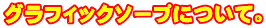 グラフィックソープについて。 
